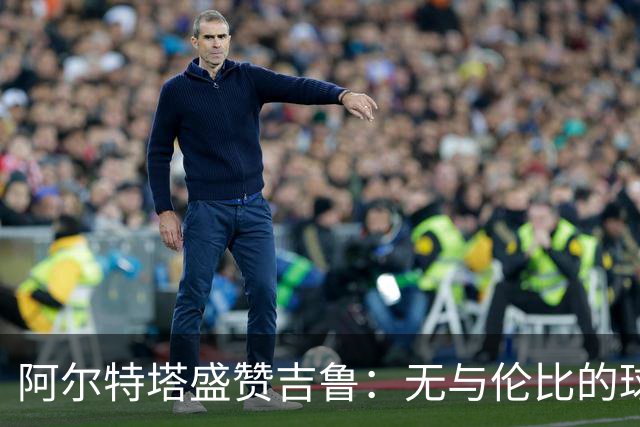 阿尔特塔盛赞吉鲁：无与伦比的球员与职业生涯的典范